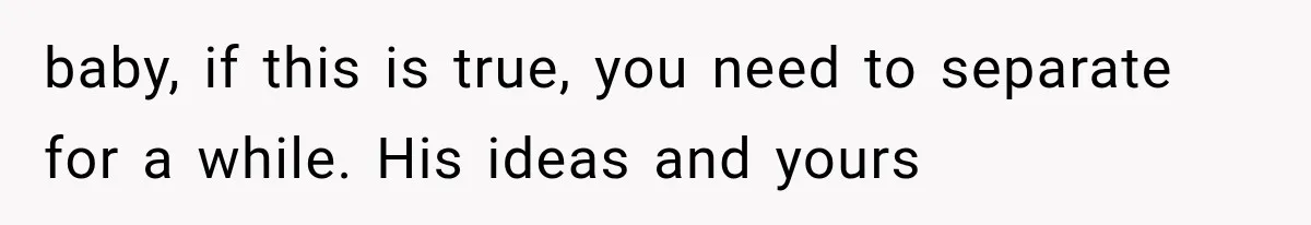 baby, if this is true, you need to separate for a while. His ideas and yours