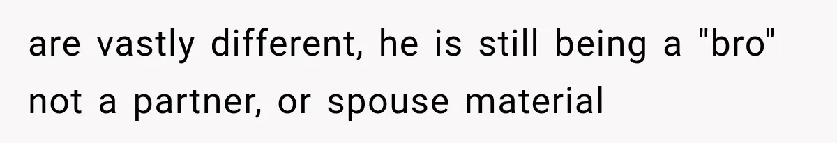 are vastly different, he is still being a "bro" not a partner, or spouse material