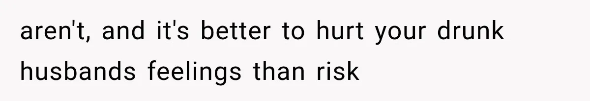 aren't, and it's better to hurt your drunk husbands feelings than risk