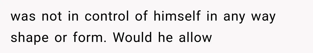 was not in control of himself in any way shape or form. Would he allow