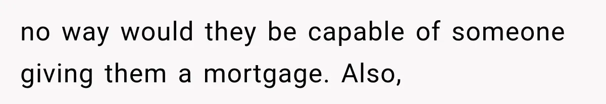 no way would they be capable of someone giving them a mortgage. Also,