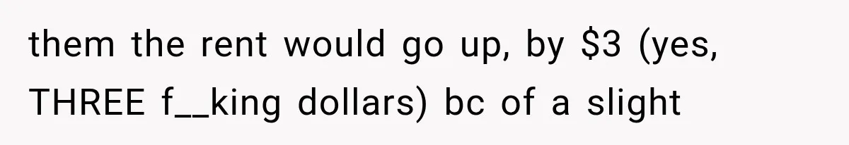 them the rent would go up, by $3 (yes, THREE f__king dollars) bc of a slight