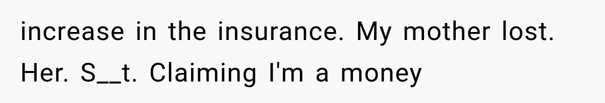 increase in the insurance. My mother lost. Her. S__t. Claiming I'm a money