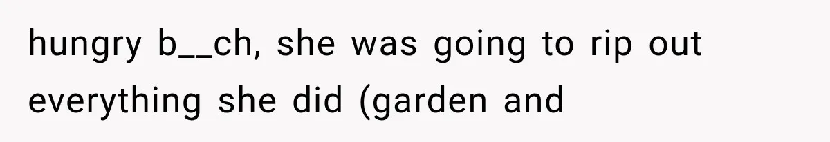 hungry b__ch, she was going to rip out everything she did (garden and