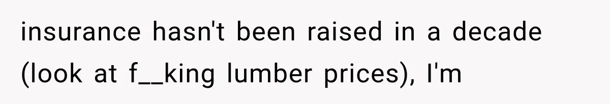 insurance hasn't been raised in a decade (look at f__king lumber prices), I'm