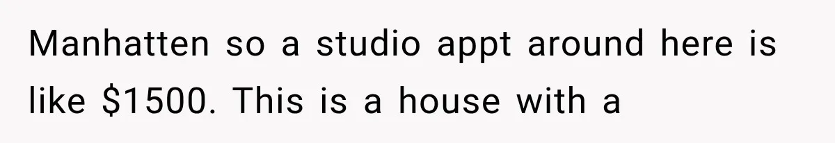 Manhatten so a studio appt around here is like $1500. This is a house with a