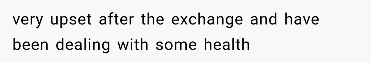 very upset after the exchange and have been dealing with some health