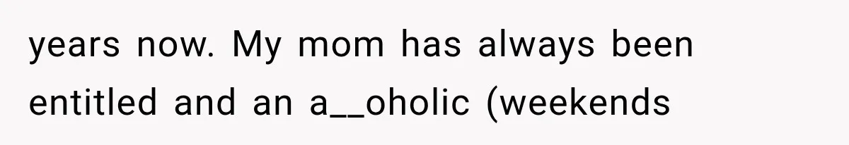 years now. My mom has always been entitled and an a__oholic (weekends