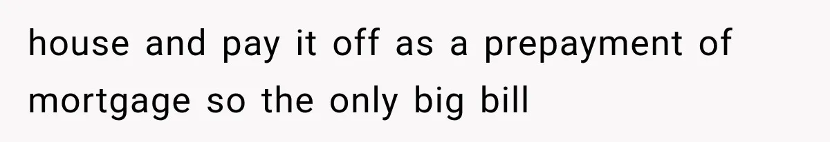 house and pay it off as a prepayment of mortgage so the only big bill