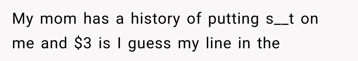 My mom has a history of putting s__t on me and $3 is I guess my line in the