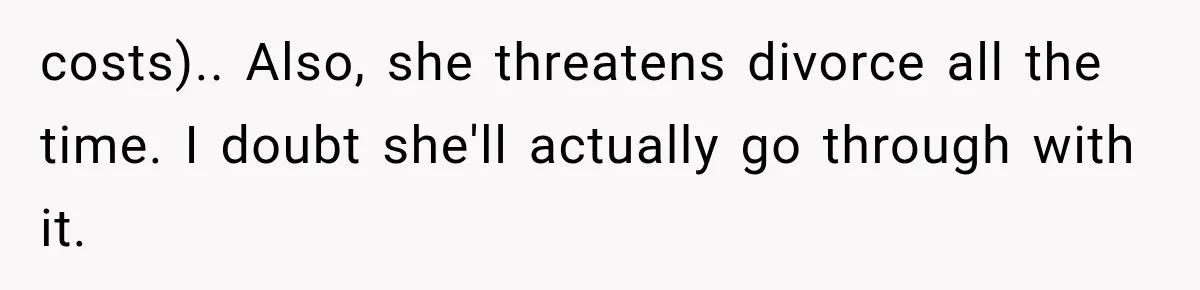 costs).. Also, she threatens divorce all the time. I doubt she'll actually go through with it.