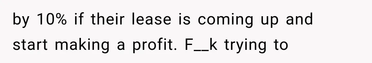 by 10% if their lease is coming up and start making a profit. F__k trying to