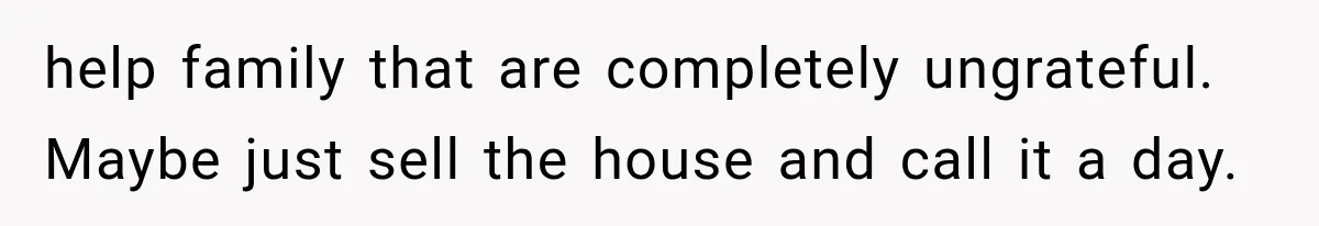 help family that are completely ungrateful. Maybe just sell the house and call it a day.