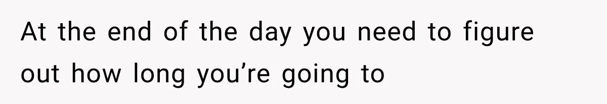 At the end of the day you need to figure out how long you’re going to