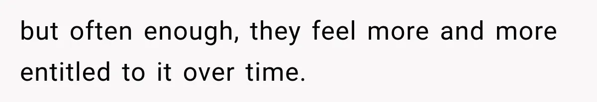 but often enough, they feel more and more entitled to it over time.