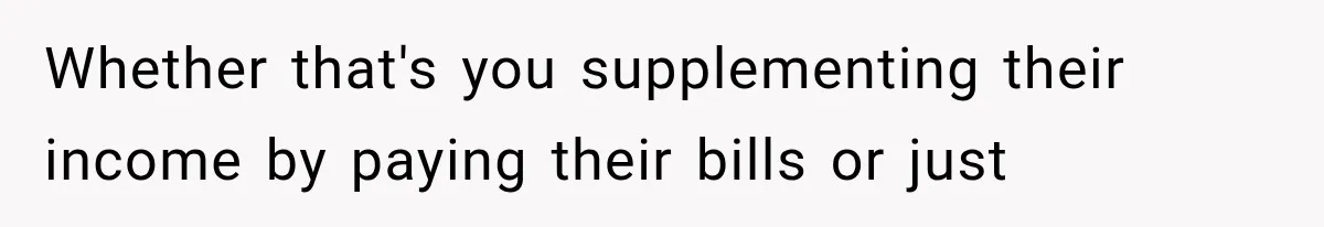 Whether that's you supplementing their income by paying their bills or just