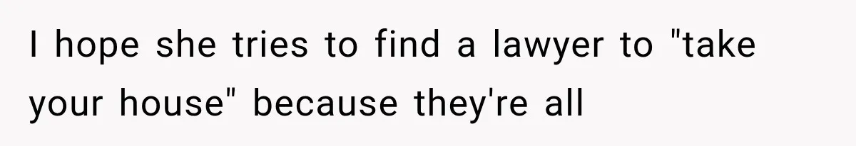 I hope she tries to find a lawyer to "take your house" because they're all