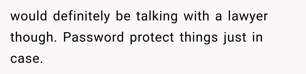 would definitely be talking with a lawyer though. Password protect things just in case.