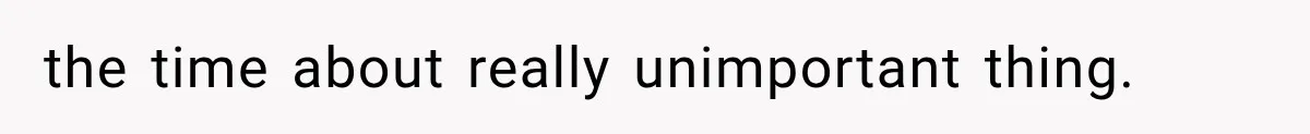 the time about really unimportant thing.