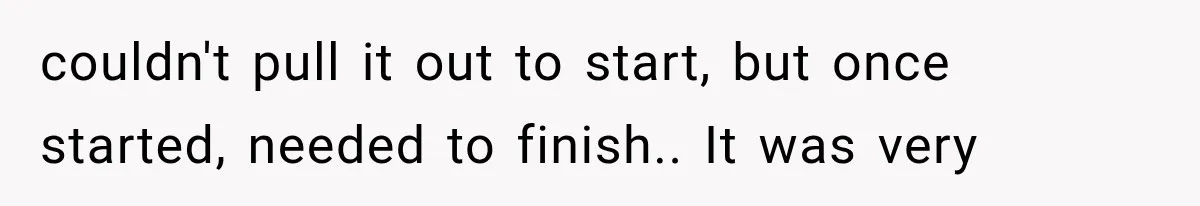 couldn't pull it out to start, but once started, needed to finish.. It was very