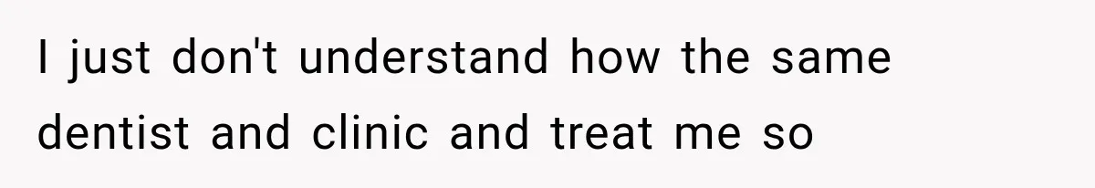 I just don't understand how the same dentist and clinic and treat me so