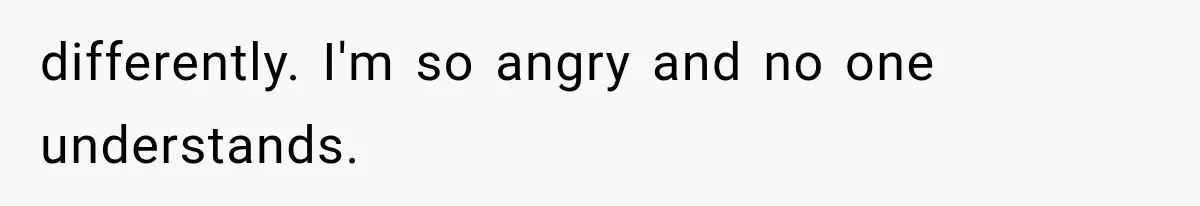 differently. I'm so angry and no one understands.