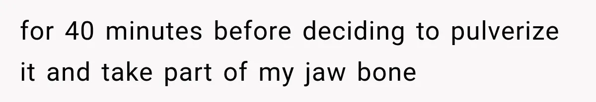 for 40 minutes before deciding to pulverize it and take part of my jaw bone