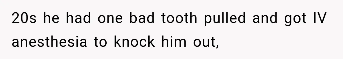 20s he had one bad tooth pulled and got IV anesthesia to knock him out,