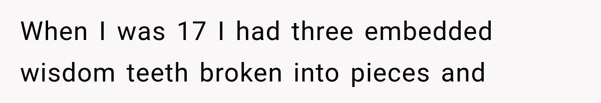When I was 17 I had three embedded wisdom teeth broken into pieces and