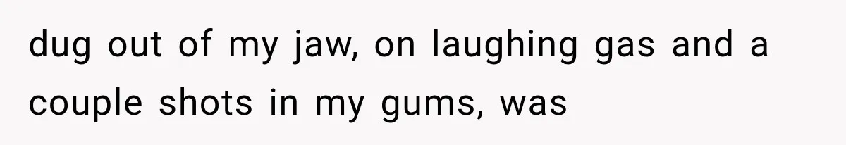 dug out of my jaw, on laughing gas and a couple shots in my gums, was