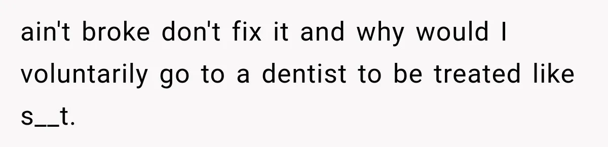 ain't broke don't fix it and why would I voluntarily go to a dentist to be treated like s__t.