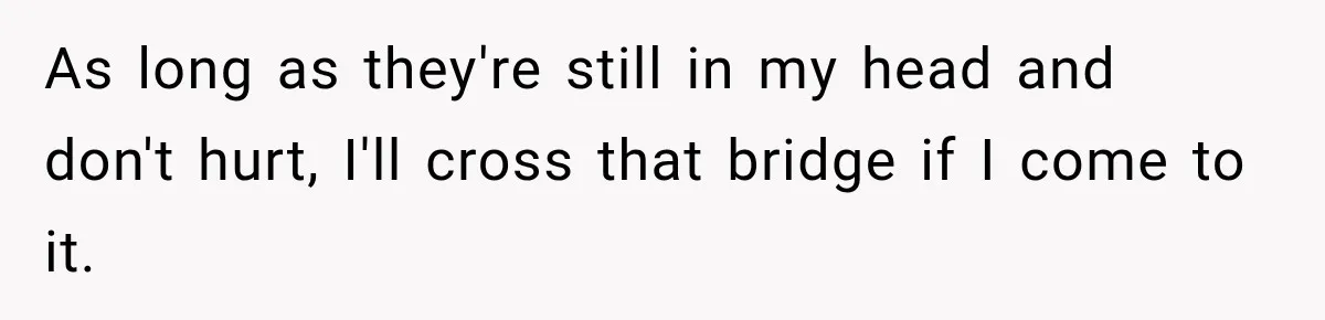As long as they're still in my head and don't hurt, I'll cross that bridge if I come to it.