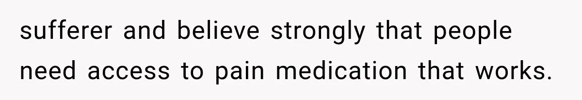 sufferer and believe strongly that people need access to pain medication that works.