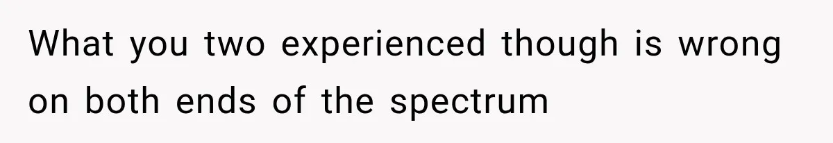 What you two experienced though is wrong on both ends of the spectrum