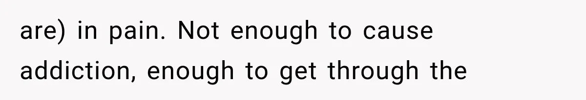 are) in pain. Not enough to cause addiction, enough to get through the