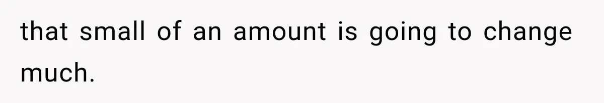 that small of an amount is going to change much.