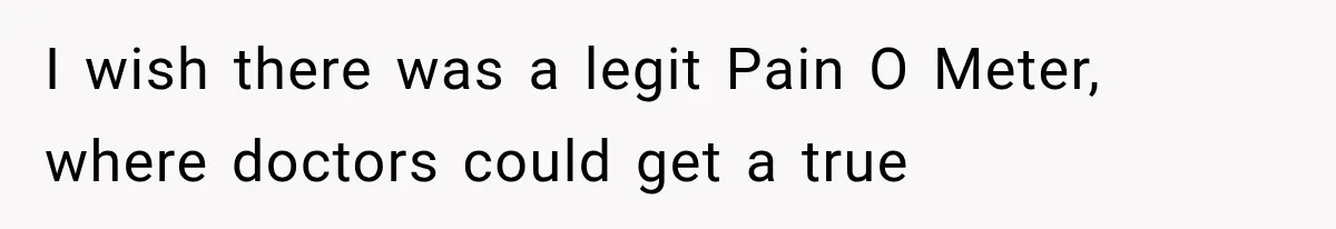 I wish there was a legit Pain O Meter, where doctors could get a true