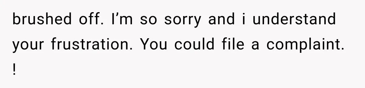 brushed off. I’m so sorry and i understand your frustration. You could file a complaint. !