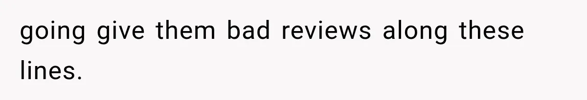 going give them bad reviews along these lines.