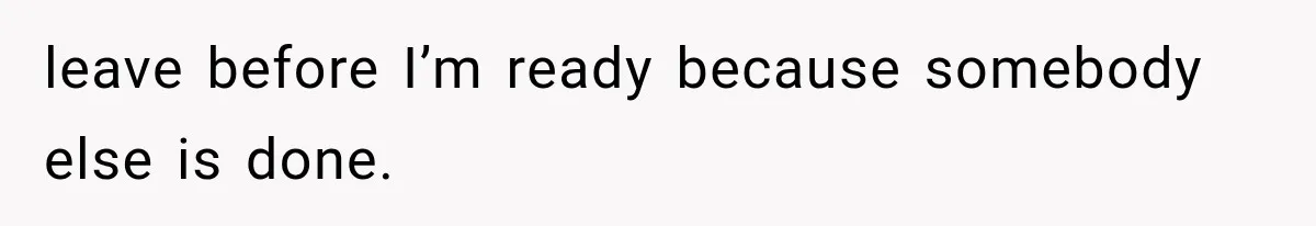 leave before I’m ready because somebody else is done.