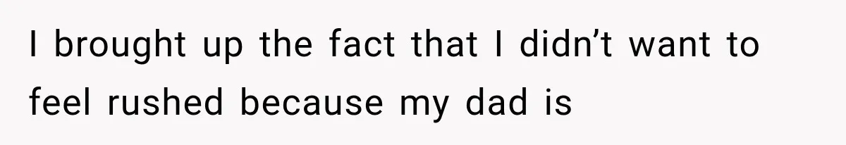 I brought up the fact that I didn’t want to feel rushed because my dad is