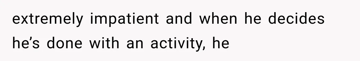 extremely impatient and when he decides he’s done with an activity, he