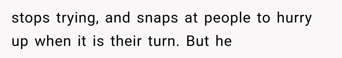 stops trying, and snaps at people to hurry up when it is their turn. But he