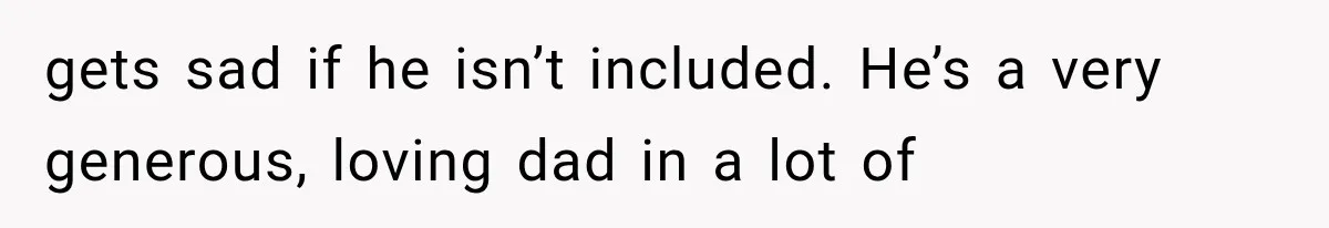 gets sad if he isn’t included. He’s a very generous, loving dad in a lot of