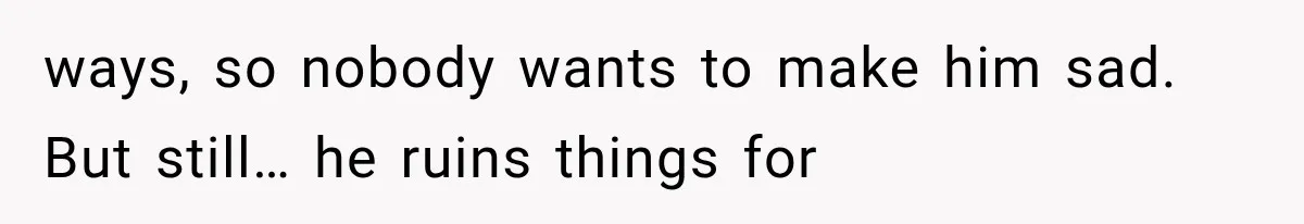 ways, so nobody wants to make him sad. But still… he ruins things for
