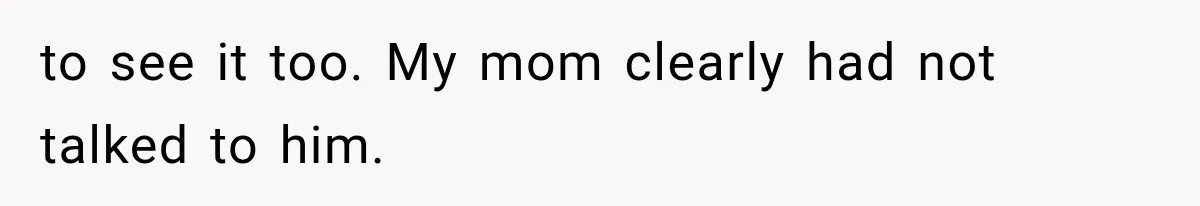 to see it too. My mom clearly had not talked to him.