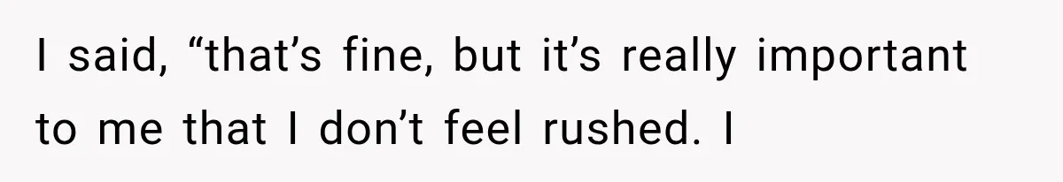 I said, “that’s fine, but it’s really important to me that I don’t feel rushed. I