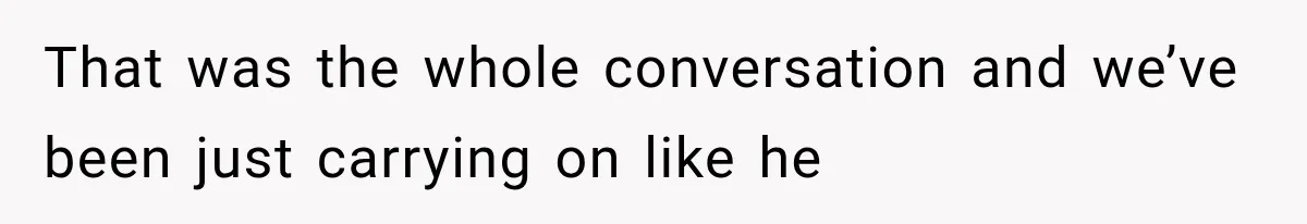That was the whole conversation and we’ve been just carrying on like he