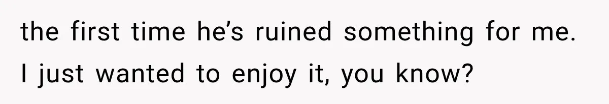 the first time he’s ruined something for me. I just wanted to enjoy it, you know?