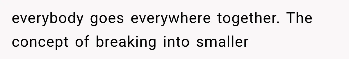 everybody goes everywhere together. The concept of breaking into smaller